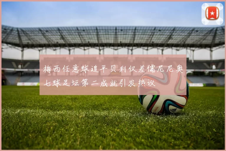梅西任意球追平贝利仅差儒尼尼奥七球足坛第二成就引发热议
