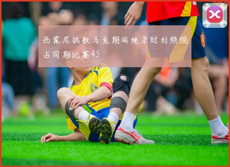 西蒙尼执教马竞期间绝杀时刻频现占同期比赛45
