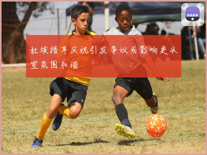 杜埃捂耳庆祝引发争议或影响更衣室氛围和谐