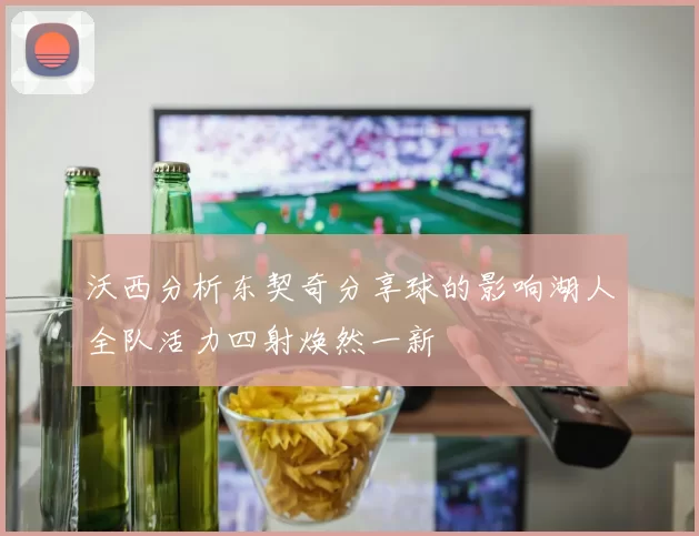 沃西分析东契奇分享球的影响湖人全队活力四射焕然一新