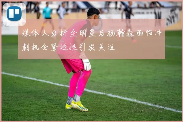 媒体人分析全明星后杨瀚森面临冲刺机会紧迫性引发关注