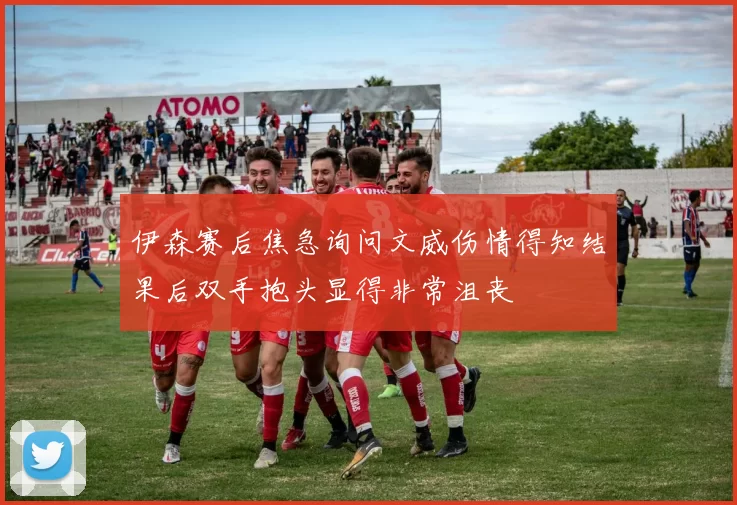 伊森赛后焦急询问文威伤情得知结果后双手抱头显得非常沮丧