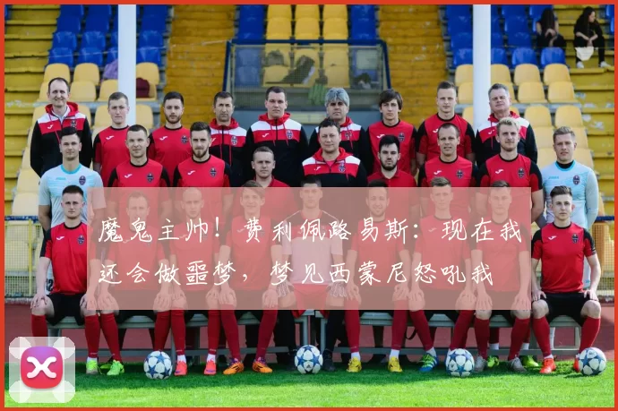 魔鬼主帅！费利佩路易斯：现在我还会做噩梦，梦见西蒙尼怒吼我