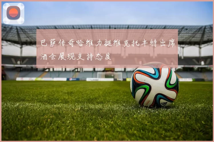 巴萨传奇哈维力挺维克托丰特出席酒会展现支持态度