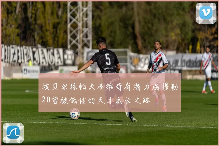 埃贝尔称帕夫洛维奇有潜力成穆勒20曾被低估的天才成长之路