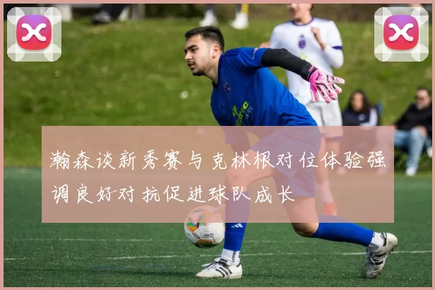 瀚森谈新秀赛与克林根对位体验强调良好对抗促进球队成长