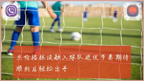 杰伦格林谈融入球队进攻节奏期待顺利后轻松出手