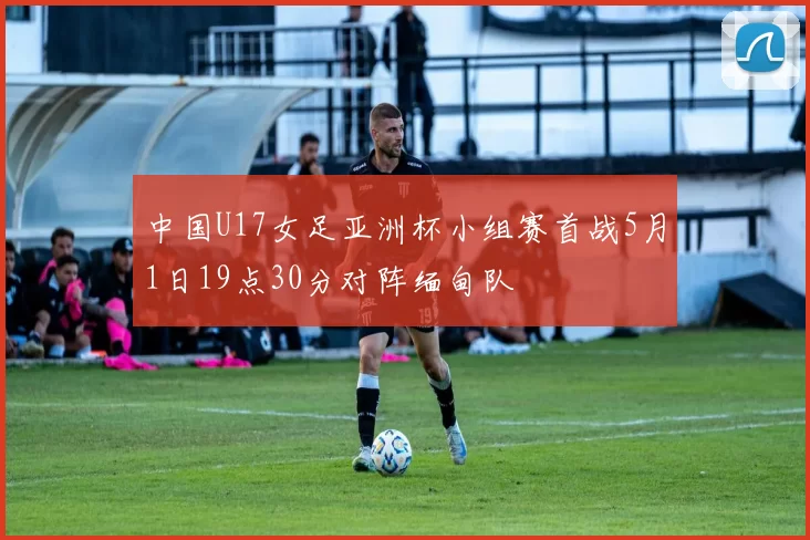 中国U17女足亚洲杯小组赛首战5月1日19点30分对阵缅甸队