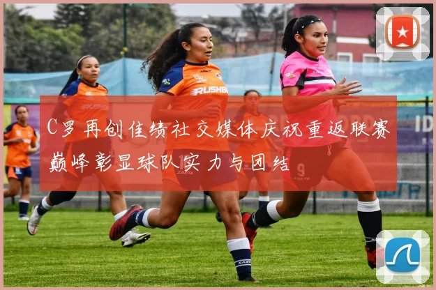 C罗再创佳绩社交媒体庆祝重返联赛巅峰彰显球队实力与团结