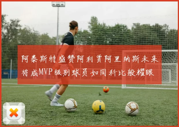 阿泰斯特盛赞阿利贾阿里纳斯未来将成MVP级别球员如同科比般耀眼