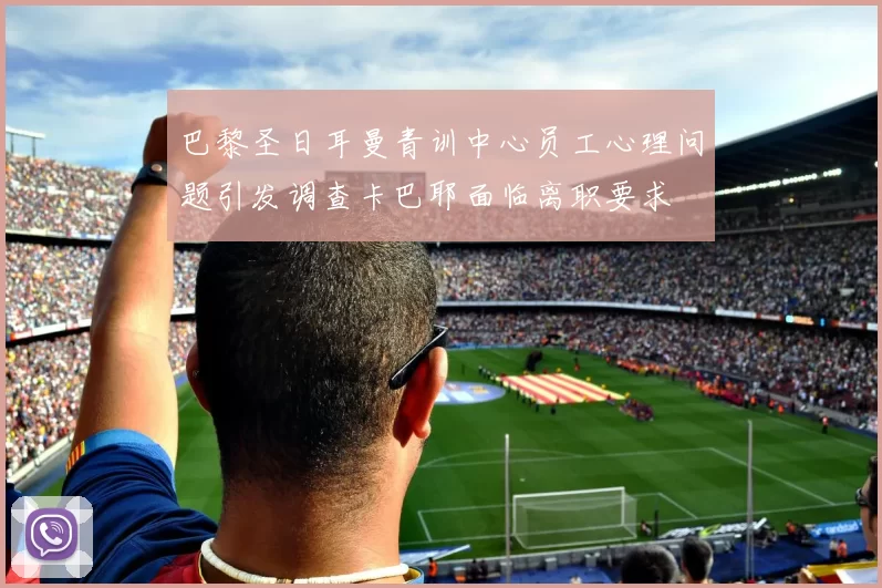 巴黎圣日耳曼青训中心员工心理问题引发调查卡巴耶面临离职要求