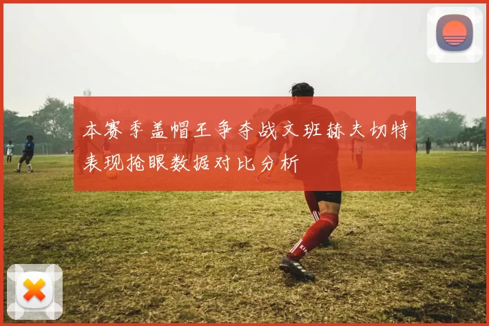 本赛季盖帽王争夺战文班赫夫切特表现抢眼数据对比分析