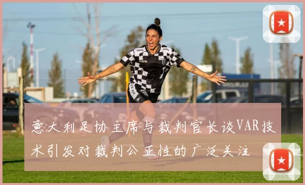 意大利足协主席与裁判官长谈VAR技术引发对裁判公正性的广泛关注