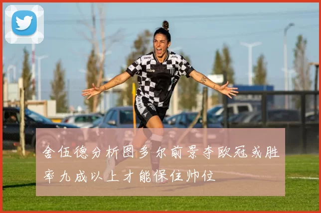 舍伍德分析图多尔前景夺欧冠或胜率九成以上才能保住帅位