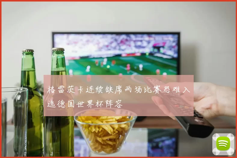 格雷茨卡连续缺席两场比赛恐难入选德国世界杯阵容